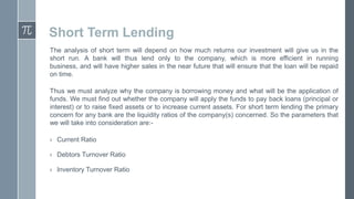 Short Term Lending
The analysis of short term will depend on how much returns our investment will give us in the
short run. A bank will thus lend only to the company, which is more efficient in running
business, and will have higher sales in the near future that will ensure that the loan will be repaid
on time.
Thus we must analyze why the company is borrowing money and what will be the application of
funds. We must find out whether the company will apply the funds to pay back loans (principal or
interest) or to raise fixed assets or to increase current assets. For short term lending the primary
concern for any bank are the liquidity ratios of the company(s) concerned. So the parameters that
we will take into consideration are:› Current Ratio
› Debtors Turnover Ratio
› Inventory Turnover Ratio

 