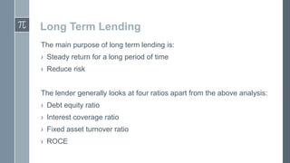 Long Term Lending
The main purpose of long term lending is:
› Steady return for a long period of time

› Reduce risk
The lender generally looks at four ratios apart from the above analysis:

› Debt equity ratio
› Interest coverage ratio
› Fixed asset turnover ratio

› ROCE

 
