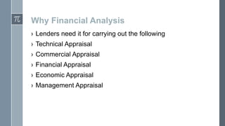 Why Financial Analysis
› Lenders need it for carrying out the following

› Technical Appraisal
› Commercial Appraisal
› Financial Appraisal

› Economic Appraisal
› Management Appraisal

 