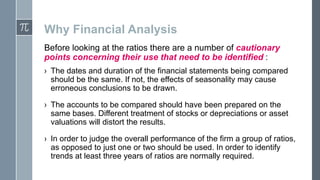 Why Financial Analysis
Before looking at the ratios there are a number of cautionary
points concerning their use that need to be identified :
› The dates and duration of the financial statements being compared
should be the same. If not, the effects of seasonality may cause
erroneous conclusions to be drawn.

› The accounts to be compared should have been prepared on the
same bases. Different treatment of stocks or depreciations or asset
valuations will distort the results.
› In order to judge the overall performance of the firm a group of ratios,
as opposed to just one or two should be used. In order to identify
trends at least three years of ratios are normally required.

 