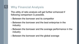 Why Financial Analysis
The utility of ratio analysis will get further enhanced if
following comparison is possible.
› Between the borrower and its competitor
› Between the borrower and the best enterprise in the
industry
› Between the borrower and the average performance in the
industry

› Between the borrower and the global average

 