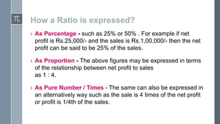 How a Ratio is expressed?
› As Percentage - such as 25% or 50% . For example if net
profit is Rs.25,000/- and the sales is Rs.1,00,000/- then the net
profit can be said to be 25% of the sales.
› As Proportion - The above figures may be expressed in terms
of the relationship between net profit to sales
as 1 : 4.
› As Pure Number / Times - The same can also be expressed in
an alternatively way such as the sale is 4 times of the net profit
or profit is 1/4th of the sales.

 