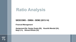 Ratio Analysis
SIESCOMS – EMBA - SEM2 (2013-14)
Financial Management
Assignment By: Sanjay Gupta (20), Kaushik Mandal (24),
Baiju (11), Sharad Shitole (35)

 