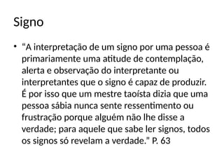 Signo
• “A interpretação de um signo por uma pessoa é
primariamente uma atitude de contemplação,
alerta e observação do interpretante ou
interpretantes que o signo é capaz de produzir.
É por isso que um mestre taoísta dizia que uma
pessoa sábia nunca sente ressentimento ou
frustração porque alguém não lhe disse a
verdade; para aquele que sabe ler signos, todos
os signos só revelam a verdade.” P. 63
 