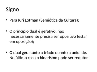 Signo
• Para Iuri Lotman (Semiótica da Cultura):
• O princípio dual é gerativo: não
necessariamente precisa ser opositivo (estar
em oposição);
• O dual gera tanto a tríade quanto a unidade.
No último caso o binarismo pode ser redutor.
 