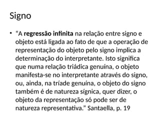 Signo
• “A regressão infinita na relação entre signo e
objeto está ligada ao fato de que a operação de
representação do objeto pelo signo implica a
determinação do interpretante. Isto significa
que numa relação triádica genuína, o objeto
manifesta-se no interpretante através do signo,
ou, ainda, na tríade genuína, o objeto do signo
também é de natureza sígnica, quer dizer, o
objeto da representação só pode ser de
natureza representativa.” Santaella, p. 19
 