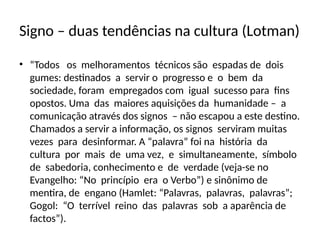 Signo – duas tendências na cultura (Lotman)
• “Todos os melhoramentos técnicos são espadas de dois
gumes: destinados a servir o progresso e o bem da
sociedade, foram empregados com igual sucesso para fins
opostos. Uma das maiores aquisições da humanidade – a
comunicação através dos signos – não escapou a este destino.
Chamados a servir a informação, os signos serviram muitas
vezes para desinformar. A “palavra” foi na história da
cultura por mais de uma vez, e simultaneamente, símbolo
de sabedoria, conhecimento e de verdade (veja-se no
Evangelho: “No princípio era o Verbo”) e sinônimo de
mentira, de engano (Hamlet: “Palavras, palavras, palavras”;
Gogol: “O terrível reino das palavras sob a aparência de
factos”).
 