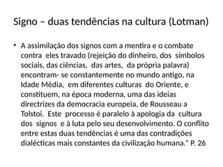 Signo – duas tendências na cultura (Lotman)
• A assimilação dos signos com a mentira e o combate
contra eles travado (rejeição do dinheiro, dos símbolos
sociais, das ciências, das artes, da própria palavra)
encontram- se constantemente no mundo antigo, na
Idade Média, em diferentes culturas do Oriente, e
constituem, na época moderna, uma das ideias
directrizes da democracia europeia, de Rousseau a
Tolstoi. Este processo é paralelo à apologia da cultura
dos signos e à luta pelo seu desenvolvimento. O conflito
entre estas duas tendências é uma das contradições
dialécticas mais constantes da civilização humana.” P. 26
 