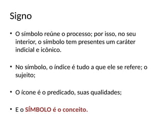 Signo
• O símbolo reúne o processo; por isso, no seu
interior, o símbolo tem presentes um caráter
indicial e icônico.
• No símbolo, o índice é tudo a que ele se refere; o
sujeito;
• O ícone é o predicado, suas qualidades;
• E o SÍMBOLO é o conceito.
 