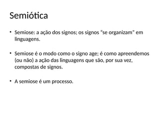 Semiótica
• Semiose: a ação dos signos; os signos “se organizam” em
linguagens.
• Semiose é o modo como o signo age; é como apreendemos
(ou não) a ação das linguagens que são, por sua vez,
compostas de signos.
• A semiose é um processo.
 
