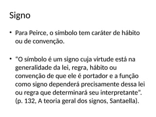Signo
• Para Peirce, o símbolo tem caráter de hábito
ou de convenção.
• “O símbolo é um signo cuja virtude está na
generalidade da lei, regra, hábito ou
convenção de que ele é portador e a função
como signo dependerá precisamente dessa lei
ou regra que determinará seu interpretante”.
(p. 132, A teoria geral dos signos, Santaella).
 