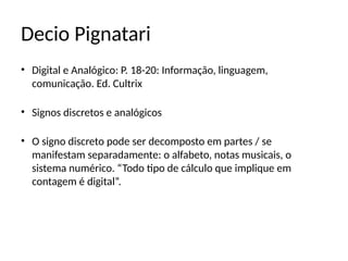 Decio Pignatari
• Digital e Analógico: P. 18-20: Informação, linguagem,
comunicação. Ed. Cultrix
• Signos discretos e analógicos
• O signo discreto pode ser decomposto em partes / se
manifestam separadamente: o alfabeto, notas musicais, o
sistema numérico. “Todo tipo de cálculo que implique em
contagem é digital”.
 