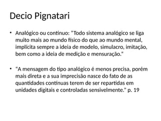 Decio Pignatari
• Analógico ou contínuo: “Todo sistema analógico se liga
muito mais ao mundo físico do que ao mundo mental,
implícita sempre a ideia de modelo, simulacro, imitação,
bem como a ideia de medição e mensuração.”
• “A mensagem do tipo analógico é menos precisa, porém
mais direta e a sua imprecisão nasce do fato de as
quantidades contínuas terem de ser repartidas em
unidades digitais e controladas sensivelmente.” p. 19
 