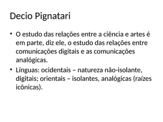 Decio Pignatari
• O estudo das relações entre a ciência e artes é
em parte, diz ele, o estudo das relações entre
comunicações digitais e as comunicações
analógicas.
• Línguas: ocidentais – natureza não-isolante,
digitais; orientais – isolantes, analógicas (raízes
icônicas).
 