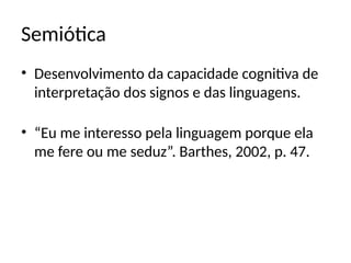 Semiótica
• Desenvolvimento da capacidade cognitiva de
interpretação dos signos e das linguagens.
• “Eu me interesso pela linguagem porque ela
me fere ou me seduz”. Barthes, 2002, p. 47.
 