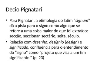 Decio Pignatari
• Para Pignatari, a etimologia do latim “signum”
dá a pista para o signo como algo que se
refere a uma coisa maior do que foi extraído:
secção, seccionar, sectário, seita, século.
• Relação com desenho, desígnio (design) e
significado, confluência para o entendimento
do “signo” como “projeto que visa a um fim
significante.” (p. 23)
 