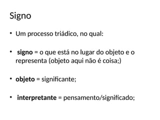 Signo
• Um processo triádico, no qual:
• signo = o que está no lugar do objeto e o
representa (objeto aqui não é coisa;)
• objeto = significante;
• interpretante = pensamento/significado;
 