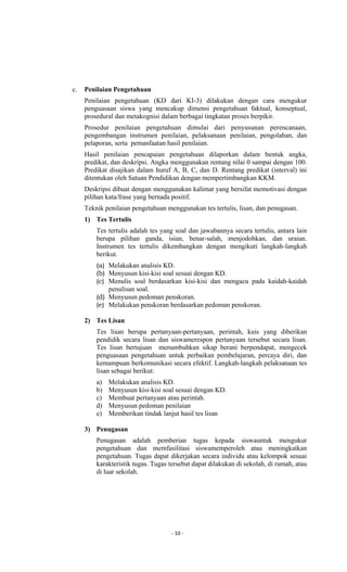 - 10 -
c. Penilaian Pengetahuan
Penilaian pengetahuan (KD dari KI-3) dilakukan dengan cara mengukur
penguasaan siswa yang mencakup dimensi pengetahuan faktual, konseptual,
prosedural dan metakognisi dalam berbagai tingkatan proses berpikir.
Prosedur penilaian pengetahuan dimulai dari penyusunan perencanaan,
pengembangan instrumen penilaian, pelaksanaan penilaian, pengolahan, dan
pelaporan, serta pemanfaatan hasil penilaian.
Hasil penilaian pencapaian pengetahuan dilaporkan dalam bentuk angka,
predikat, dan deskripsi. Angka menggunakan rentang nilai 0 sampai dengan 100.
Predikat disajikan dalam huruf A, B, C, dan D. Rentang predikat (interval) ini
ditentukan oleh Satuan Pendidikan dengan mempertimbangkan KKM.
Deskripsi dibuat dengan menggunakan kalimat yang bersifat memotivasi dengan
pilihan kata/frase yang bernada positif.
Teknik penilaian pengetahuan menggunakan tes tertulis, lisan, dan penugasan.
1) Tes Tertulis
Tes tertulis adalah tes yang soal dan jawabannya secara tertulis, antara lain
berupa pilihan ganda, isian, benar-salah, menjodohkan, dan uraian.
Instrumen tes tertulis dikembangkan dengan mengikuti langkah-langkah
berikut.
(a) Melakukan analisis KD.
(b) Menyusun kisi-kisi soal sesuai dengan KD.
(c) Menulis soal berdasarkan kisi-kisi dan mengacu pada kaidah-kaidah
penulisan soal.
(d) Menyusun pedoman penskoran.
(e) Melakukan penskoran berdasarkan pedoman penskoran.
2) Tes Lisan
Tes lisan berupa pertanyaan-pertanyaan, perintah, kuis yang diberikan
pendidik secara lisan dan siswamerespon pertanyaan tersebut secara lisan.
Tes lisan bertujuan menumbuhkan sikap berani berpendapat, mengecek
penguasaan pengetahuan untuk perbaikan pembelajaran, percaya diri, dan
kemampuan berkomunikasi secara efektif. Langkah-langkah pelaksanaan tes
lisan sebagai berikut:
a) Melakukan analisis KD.
b) Menyusun kisi-kisi soal sesuai dengan KD.
c) Membuat pertanyaan atau perintah.
d) Menyusun pedoman penilaian
e) Memberikan tindak lanjut hasil tes lisan
3) Penugasan
Penugasan adalah pemberian tugas kepada siswauntuk mengukur
pengetahuan dan memfasilitasi siswamemperoleh atau meningkatkan
pengetahuan. Tugas dapat dikerjakan secara individu atau kelompok sesuai
karakteristik tugas. Tugas tersebut dapat dilakukan di sekolah, di rumah, atau
di luar sekolah.
 