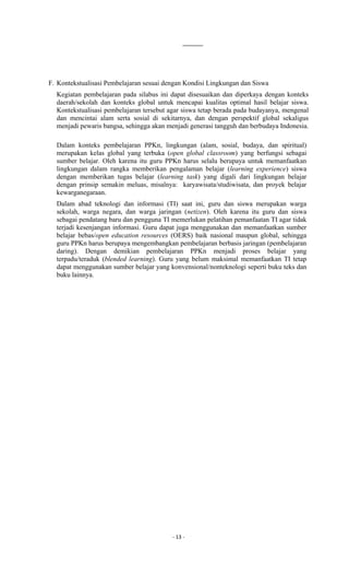 - 13 -
F. Kontekstualisasi Pembelajaran sesuai dengan Kondisi Lingkungan dan Siswa
Kegiatan pembelajaran pada silabus ini dapat disesuaikan dan diperkaya dengan konteks
daerah/sekolah dan konteks global untuk mencapai kualitas optimal hasil belajar siswa.
Kontekstualisasi pembelajaran tersebut agar siswa tetap berada pada budayanya, mengenal
dan mencintai alam serta sosial di sekitarnya, dan dengan perspektif global sekaligus
menjadi pewaris bangsa, sehingga akan menjadi generasi tangguh dan berbudaya Indonesia.
Dalam konteks pembelajaran PPKn, lingkungan (alam, sosial, budaya, dan spiritual)
merupakan kelas global yang terbuka (open global classroom) yang berfungsi sebagai
sumber belajar. Oleh karena itu guru PPKn harus selalu berupaya untuk memanfaatkan
lingkungan dalam rangka memberikan pengalaman belajar (learning experience) siswa
dengan memberikan tugas belajar (learning task) yang digali dari lingkungan belajar
dengan prinsip semakin meluas, misalnya: karyawisata/studiwisata, dan proyek belajar
kewarganegaraan.
Dalam abad teknologi dan informasi (TI) saat ini, guru dan siswa merupakan warga
sekolah, warga negara, dan warga jaringan (netizen). Oleh karena itu guru dan siswa
sebagai pendatang baru dan pengguna TI memerlukan pelatihan pemanfaatan TI agar tidak
terjadi kesenjangan informasi. Guru dapat juga menggunakan dan memanfaatkan sumber
belajar bebas/open education resources (OERS) baik nasional maupun global, sehingga
guru PPKn harus berupaya mengembangkan pembelajaran berbasis jaringan (pembelajaran
daring). Dengan demikian pembelajaran PPKn menjadi proses belajar yang
terpadu/teraduk (blended learning). Guru yang belum maksimal memanfaatkan TI tetap
dapat menggunakan sumber belajar yang konvensional/nonteknologi seperti buku teks dan
buku lainnya.
 