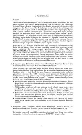 - 2 -
I. PENDAHULUAN
A. Rasional
Mata pelajaran Pendidikan Pancasila dan Kewarganegaraan (PPKn) memiliki visi dan misi
mengembangkan siswa menjadi warga negara yang baik yang memiliki rasa kebanggaan
terhadap Negara Indonesia, cinta tanah air, jujur, disiplin, tanggung jawab, santun, peduli,
dan percaya diri dalam berinteraksi di lingkungan rumah, sekolah, dan sekitarnya serta
berbangsa dan bernegara. Untuk itu dikembangkan substansi pembelajaran yang dijiwai
oleh 4 (empat) konsensus kebangsaan yaitu (1) Pancasila, sebagai dasar negara, ideologi
nasional, dan pandangan hidup bangsa; (2) Undang Undang Dasar Negara Republik
Indonesia Tahun 1945, sebagai hukum dasar tertulis yang menjadi landasan konstitusional
kehidupan bermasyarakat, berbangsa, dan bernegara; (3) Bhinneka Tunggal Ika, sebagai
wujud filosofi kesatuan dalam keberagaman yang melandasi dan mewarnai harmoni
kehidupan bermasyarakat, berbangsa, dan bernegara; (4) dan Negara Kesatuan Republik
Indonesia, sebagai kesepakatan final bentuk negara Republik Indonesia.
Pembelajaran PPKn dirancang sebagai wahana untuk mengembangkan keterampilan abad
ke-21 (The 21st
Century Skills) agar para guru PPKn menjadi lebih kreatif dan inovatif
dalam mengelola dan mengembangkan pembelajarannya. Silabus PPKn di
SMA/MA/SMK/MAK disusun dengan format dan penyajian/penulisan yang sederhana
agar mudah dipahami dan dilaksanakan guru dengan tetap mempertimbangkan tata urutan
(sequence) materi dan kompetensinya. Prinsip penyusunan silabus antara lain mudah
diajarkan/dikelola oleh guru (teachable); mudah dipelajari oleh siswa (learnable); terukur
pencapaiannya (measurable assessable), dan bermakna untuk dipelajari (worth to learn)
sebagai bekal untuk kehidupan dan kelanjutan pendidikan siswa.
B. Kompetensi yang Diharapkan Setelah Siswa Mempelajari Pendidikan Pancasila dan
Kewarganegaraan di Pendidikan Dasar dan Pendidikan Menengah
Mata Pelajaran PPKn diharapkan dapat berfungsi sebagai wahana bagi siswa untuk
menumbuhkembangkan sikap, pengetahuan, dan keterampilan kewarganegaraan dalam
kehidupan sehari – hari. Untuk itu pembelajarannya menekankan pada pemberian
pengalaman langsung dan tidak langsung untuk penguasaan kompetensi yang
merepresentasikan sikap spiritual, sikap sosial, pengetahuan, dan keterampilan yang harus
dicapai setelah menyelesaikan masa belajarnya. Kompetensi setelah mempelajari mata
pelajaran PPKn di Pendidikan Dasar dan Menengah adalah
 Bertanggungjawab pada setiap keputusan bersama berdasar nilai-nilai Pancasila sebagai
Dasar Negara dan penghargaan atas kewajiban dan hak warga negara dalam kehidupan
berbangsa dan bernegara,
 Melaksanakan kewajiban, hak, dan tanggung jawab sebagai warga negara yang
mendukung pelindungan dan penegakkan hukum dalam menjamin keadilan dan
kedamaian berdasar Undang-Undang Dasar Negara Republik Indonesia Tahun 1945,
 Bertoleransi terhadap masalah-masalah dalam bidang sosial, budaya, ekonomi, dan
gender, serta mengantisipasi pengaruh positif dan negatif kemajuan iptek terhadap
negara dalam bingkai Bhinneka Tunggal Ika,
 Mempertahankan persatuan dan kesatuan bangsa sebagai wujud rasa cinta dan bangga
dalam upaya menjaga dan mempertahankan Negara Kesatuan Republik Indonesia
(NKRI).
C. Kompetensi yang Diharapkan Setelah Siswa Mempelajari Pendidikan Pancasila dan
Kewarganegaraan di Sekolah Menengah Pertama/Madrasah Tsanawiyah (SMP/ MTs)
Berdasarkan pada aspek materi PPKn, maka kompetensi yang harus dicapai siswa setelah
mempelajari Pendidikan Pancasila dan Kewarganegaraan di SMP/MTs sebagai berikut:
 
