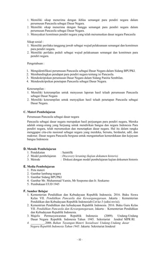 - 32 -
1. Memiliki sikap menerima dengan ikhlas semangat para pendiri negara dalam
perumusan Pancasila sebagai Dasar Negara.
2. Memiliki sikap menerima dengan bangga semangat para pendiri negara dalam
perumusan Pancasila sebagai Dasar Negara.
3. Mensyukuri komitmen pendiri negara yang telah merumuskan dasar negara Pancasila
Sikap sosial :
1. Memiliki perilaku tanggung jawab sebagai wujud pelaksanaan semangat dan komitmen
para pendiri negara.
2. Memiliki perilaku peduli sebagai wujud pelaksanaan semangat dan komitmen para
pendiri negara.
Pengetahuan :
1. Mengidentifikasi perumusan Pancasila sebagai Dasar Negara dalam Sidang BPUPKI.
2. Membandingkan pendapat para pendiri negara tentang isi Pancasila.
3. Mendeskripiskan perumusan Dasar Negara dalam Sidang Panitia Sembilan.
4. Mendesekripsikan penetapan Pancasila sebagai Dasar Negara.
Keterampilan :
1. Memiliki keterampilan untuk menyusun laporan hasil telaah perumusan Pancasila
sebagai Dasar Negara
2. Memiliki keterampilan untuk menyajikan hasil telaah penetapan Pancasila sebagai
Dasar Negara.
C. Materi Pembelajaran
Perumusan Pancasila sebagai dasar negara
Pancasila sebagai dasar negara merupakan hasil perjuangan para pendiri negara, Mereka
adalah orang-orang yang berjuang untuk mendirikan bangsa dan negara Indonesia Para
pendiri negara, telah merumuskan dan menetapkan dasar negara. Hal itu dalam rangka
menggapai cita-cita nasional sebagai negara yang merdeka, bersatu, berdaulat, adil, dan
makmur. Dasar negara Pancasila berguna untuk mengantarkan kemerdekaan dan kejayaan
bangsa Indonesia
D. Metode Pembelajaran
1. Pendekatan : Saintifik
2. Model pembelajaran : Discovery leraning (kajian dokumen historis)
3. Metode : Diskusi.dengan model pembelajaran kajian dokumen historis
E. Media Pembelajaran
1. Peta materi
2. Gambar lambang negara
3. Gambar Sidang BPUPKI
4. Gambar Mr. Muhammad Yamin, Mr Soepomo dan Ir. Soekarno
5. Pembukaan UUD 1945
F. Sumber Belajar
1. Kementerian Pendidikan dan Kebudayaan Republik Indonesia. 2016. Buku Siswa
Kelas VII. Pendidikan Pancasila dan Kewarganegaraan. Jakarta : Kementerian
Pendidikan dan Kebudayaan Republik Indonesiab.Cet ke-3 (edisi revisi).
2. Kementrian Pendidikan dan kebudayaan Republik Indonesia. 2016. Buku Guru Kelas
VII. Pendidikan Pancasila dan Kewarganegaraan, Jakarta : Kementerian Pendidikan
dan Kebudayaan Republik Indonesia.
3. Majelis Permusyawaratan Republik Indonesia (2009). Undang-Undang
Dasar Negara Republik Indonesia Tahun 1945. Sekretariat Jendral MPR RI.
4. _________.2006. Bahan Tayangan Materi Sosialisasi Undang-Undang dasar
Negara Republik Indonesia Tahun 1945. Jakarta: Sekretariat Jenderal
 