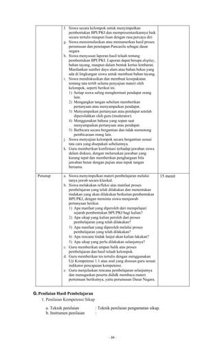 - 34 -
f. Siswa secara kelompok untuk menyimpulkan
pembentukan BPUPKI dan mempresentasikannya baik
secara tertulis maupun lisan dengan rasa percaya diri
g. Siswa mensimulasikan atau memamerkan hasil proses
perumusan dan penetapan Pancasila sebagai dasar
negara
h. Siswa menyusun laporan hasil telaah tentang
pembentukan BPUPKI. Laporan dapat berupa display,
bahan tayang, maupun dalam bentuk kertas lembaran.
Manfaatkan sumber daya alam atau bahan bekas yang
ada di lingkungan siswa untuk membuat bahan tayang.
i. Siswa mendiskusikan dan membuat kesepakatan
tentang tata tertib selama penyajian materi oleh
kelompok, seperti berikut ini.
1) Setiap siswa saling menghormati pendapat orang
lain.
2) Mengangkat tangan sebelum memberikan
pertanyaan atau menyampaikan pendapat.
3) Menyampaikan pertanyaan atau pendapat setelah
dipersilahkan oleh guru (moderator).
4) Menggunakan bahasa yang sopan saat
menyampaikan pertanyaan atau pendapat.
5) Berbicara secara bergantian dan tidak memotong
pembicaraan orang lain.
j. Siswa menyajian kelompok secara bergantian sesuai
tata cara yang disepakati sebelumnya.
k. Guru memberikan konfirmasi terhadap jawaban siswa
dalam diskusi, dengan meluruskan jawaban yang
kurang tepat dan memberikan penghargaan bila
jawaban benar dengan pujian atau tepuk tangan
bersama.
Penutup a. Siswa menyimpulkan materi pembelajaran melalui
tanya jawab secara klasikal.
b. Siswa melakukan refleksi atas manfaat proses
pembelajaran yang telah dilakukan dan menentukan
tindakan yang akan dilakukan berkaitan pembentukan
BPUPKI, dengan meminta siswa menjawab
pertanyaan berikut.
1) Apa manfaat yang diperoleh dari mempelajari
sejarah pembentukan BPUPKI bagi kalian?
2) Apa sikap yang kalian peroleh dari proses
pembelajaran yang telah dilakukan?
3) Apa manfaat yang diperoleh melalui proses
pembelajaran yang telah dilakukan?
4) Apa rencana tindak lanjut akan kalian lakukan?
5) Apa sikap yang perlu dilakukan selanjutnya?
c. Guru memberikan umpan balik atas proses
pembelajaran dan hasil telaah kelompok.
d. Guru memberikan tes tertulis dengan menggunakan
Uji Kompetensi 1.1 atau soal yang disusun guru sesuai
indikator pencapaian kompetensi.
e. Guru menjelaskan rencana pembelajaran selanjutnya
dan menugaskan peserta dididk membaca materi
pertemuan berikutnya, yaitu perumusan Dasar Negara.
15 menit
G.Penilaian Hasil Pembelajaran
1. Penilaian Kompetensi Sikap
a. Teknik penilaian : Teknik penilaian pengamatan sikap.
b. Instrumen penilaian :
 
