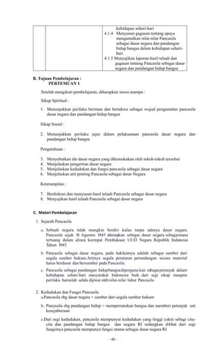 - 40 -
kehidupan sehari-hari
4.1.4 Menyusun gagasan tentang upaya
mengamalkan nilai-nilai Pancasila
sebagai dasar negara dan pandangan
hidup bangsa dalam kehidupan sehari-
hari
4.1.5 Menyajikan laporan hasil telaah dan
gagasan tentang Pancasila sebagai dasar
negara dan pandangan hidup bangsa
B. Tujuan Pembelajaran :
PERTEMUAN 1
Setelah mengikuti pembelajaran, diharapkan siswa mampu :
Sikap Spiritual :
1. Menunjukkan perilaku beriman dan bertakwa sebagai wujud pengamalan pancasila
dasar negara dan pandangan hidup bangsa
Sikap Sosial :
2. Menunjukkan perilaku jujur dalam pelaksanaan pancasila dasar negara dan
pandangan hidup bangsa
Pengetahuan :
3. Menyebutkan ide dasar negara yang dikemukakan oleh tokoh-tokoh tersebut
4. Menjelaskan pengertian dasar negara
5. Menjelaskan kedudukan dan fungsi pancasila sebagai dasar negara
6. Menjelaskan arti penting Pancasila sebagai dasar Negara
Keterampilan :
7. Berdiskusi dan menyusun hasil telaah Pancasila sebagai dasar negara
8. Menyajikan hasil telaah Pancasila sebagai dasar negara
C. Materi Pembelajaran
1. Sejarah Pancasila
a. Sebuah negara tidak mungkin berdiri kalau tanpa adanya dasar negara.
Pancasila sejak 18 Agustus 1945 ditetapkan sebagai dasar negara sebagaimana
tertuang dalam alinea keempat Pembukaan UUD Negara Republik Indonesia
Tahun 1945.
b. Pancasila sebagai dasar negara, pada hakikatnya adalah sebagai sumber dari
segala sumber hukum.Artinya segala peraturan perundangan secara material
harus berdasar dan bersumber pada Pancasila.
c. Pancasila sebagai pandangan hidupbangsadiperguna.kan sebagaipetunjuk dalam
kehidupan sehari-hari masyarakat Indonesia baik dari segi sikap maupun
perilaku haruslah selalu dijiwai oleh nilai-nilai luhur Pancasila.
2. Kedudukan dan Fungsi Pancasila
a.Pancasila sbg dasar negara = sumber dari segala sumber hukum
b. Pancasila sbg pandangan hidup = mempersatukan bangsa dan memberi petunjuk unt
kesejahteraan
c.Dari segi kedudukan, pancasila mempunyai kedudukan yang tinggi yakni sebagi cita-
cita dan pandangan hidup bangsa dan negara RI sedangkan dilihat dari segi
fungsinya pancasila mempunya fungsi utama sebagai dasar negara RI
 