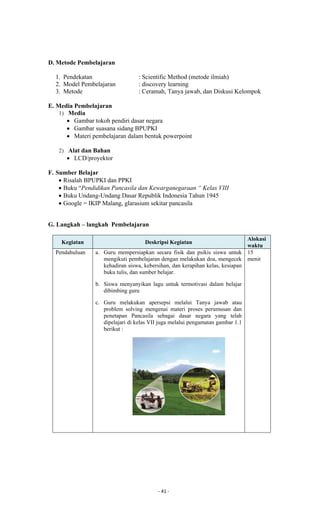 - 41 -
D. Metode Pembelajaran
1. Pendekatan : Scientific Method (metode ilmiah)
2. Model Pembelajaran : discovery learning
3. Metode : Ceramah, Tanya jawab, dan Diskusi Kelompok
E. Media Pembelajaran
1) Media
 Gambar tokoh pendiri dasar negara
 Gambar suasana sidang BPUPKI
 Materi pembelajaran dalam bentuk powerpoint
2) Alat dan Bahan
 LCD/proyektor
F. Sumber Belajar
 Risalah BPUPKI dan PPKI
 Buku “Pendidikan Pancasila dan Kewarganegaraan “ Kelas VIII
 Buku Undang-Undang Dasar Republik Indonesia Tahun 1945
 Google = IKIP Malang, glarasium sekitar pancasila
G. Langkah – langkah Pembelajaran
Kegiatan Deskripsi Kegiatan
Alokasi
waktu
Pendahuluan a. Guru mempersiapkan secara fisik dan psikis siswa untuk
mengikuti pembelajaran dengan melakukan doa, mengecek
kehadiran siswa, kebersihan, dan kerapihan kelas, kesiapan
buku tulis, dan sumber belajar.
b. Siswa menyanyikan lagu untuk termotivasi dalam belajar
dibimbing guru
c. Guru melakukan apersepsi melalui Tanya jawab atau
problem solving mengenai materi proses perumusan dan
penetapan Pancasila sebagai dasar negara yang telah
dipelajari di kelas VII juga melalui pengamatan gambar 1.1
berikut :
15
menit
 