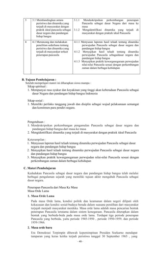 - 49 -
3 3.1 Membandingkan antara
peristiwa dan dinamika yang
terjadi di masyarakat dengan
praktik ideal pancasila sebagai
dasar negara dan pandangan
hidup bangsa
3.1.1 Mendeskripsikan perkembangan penerapan
Pancasila sebagai dasar Negara dari masa ke
masa
3.1.2 Mengidentifikasi dinamika yang terjadi di
masyarakat dengan praktek ideal Pancasila
4 4.1 Merancang dan melakukan
penelitian sederhana tentang
peristiwa dan dinamika yang
terjadi di masyarakat terkait
penerapan pancasila
4.1.1 Menyusun laporan hasil telaah tentang dinamika
perwujudan Pancasila sebagai dasar negara dan
pandangan hidup bangsa
4.1.2 Menyajikan hasil telaah tentang dinamika
perwujudan Pancasila sebagaidasar negara dan
pandangan hidup bangsa
4.1.3 Menyajikan praktik kewarganegaraan perwujudan
nilai-nilai Pancasila sesuai dengan perkembangan
zaman dalam berbagai kehidupan
B. Tujuan Pembelajaran :
Setelah mempelajari materi ini diharapkan siswa mampu :
Sikap spiritual :
1. Mempunyai rasa syukur dan keyakinan yang tinggi akan keberadaan Pancasila sebagai
dasar Negara dan pandangan hidup bangsa Indonesia
Sikap sosial :
1. Memiliki perilaku tanggung jawab dan disiplin sebagai wujud pelaksanaan semangat
dan komitmen para pendiri negara.
Pengetahuan :
1. Mendeskripsikan perkembangan pengamalan Pancasila sebagai dasar negara dan
pandangan hidup bangsa dari masa ke masa
2. Mengidentifikasi dinamika yang terjadi di masyarakat dengan praktek ideal Pancasila
Keterampilan :
1. Menyusun laporan hasil telaah tentang dinamika perwujudan Pancasila sebagai dasar
negara dan pandangan hidup bangsa
2. Menyajikan hasil telaah tentang dinamika perwujudan Pancasila sebagai dasar negara
dan pandangan hidup bangsa
3. Menyajikan praktik kewarganegaraan perwujudan nilai-nilai Pancasila sesuai dengan
perkembangan zaman dalam berbagai kehidupan
C. Materi Pembelajaran
Kedudukan Pancasila sebagai dasar negara dan pandangan hidup bangsa telah melalui
berbagai pengalaman sejarah yang memiliki tujuan akhir mengubah Pancasila sebagai
dasar negara.
Penerapan Pancasila dari Masa Ke Masa
Masa Orde Lama
1. Masa Orde Lama
Pada masa Orde lama, kondisi politik dan keamanan dalam negeri diliputi oleh
kekacauan dan kondisi sosial-budaya berada dalam suasana peralihan dari masyarakat
terjajah menjadi masyarakat merdeka. Masa orde lama adalah masa pencarian bentuk
penerapan Pancasila terutama dalam sistem kenegaraan. Pancasila diterapkan dalam
bentuk yang berbeda-beda pada masa orde lama. Terdapat tiga periode penerapan
Pancasila yang berbeda, yaitu periode 1945-1950 , periode 1950-1959, dan periode
1959-1966.
2. Masa orde baru
Era Demokrasi Terpimpin dibawah kepemimpinan Presiden Soekarno mendapat
tamparan yang keras ketika terjadi peristiwa tanggal 30 September 1965 , yang
 