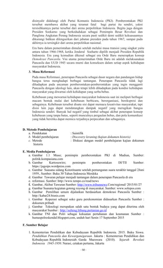 - 50 -
disinyalir didalangi oleh Partai Komunis Indonesia (PKI). Pemberontakan PKI
tersebut membawa akibat yang teramat fatal bagi partai itu sendiri, yakni
tersisihkannya partai tersebut dari arena perpolitikan Indonesia. Begitu juga dengan
Presiden Soekarno yang berkedudukan sebagai Pemimpin Besar Revolusi dan
Panglima Angkatan Perang Indonesia secara pasti sedikit demi sedikit kekuasaannya
dikurangi bahkan dilengserkan dari jabatan presiden pada tahun 1967, sampai pada
akhirnya ia tersingkir dari arena perpolitikan nasional.
Era baru dalam pemerintahan dimulai setelah melalui masa transisi yang singkat yaitu
antara tahun 1966-1968, ketika Jenderal Soeharto dipilih menjadi Presiden Republik
Indonesia. Era yang kemudian dikenal sebagai era Orde Baru menerapkan konsep
Demokrasi Pancasila. Visi utama pemerintahan Orde Baru ini adalah melaksanakan
Pancasila dan UUD 1945 secara murni dan konsekuen dalam setiap aspek kehidupan
masyarakat Indonesia.
3. Masa Reformasi
Pada masa Reformasi, penerapan Pancasila sebagai dasar negara dan pandangan hidup
bangsa terus menghadapi berbagai tantangan. Penerapan Pancasila tidak lagi
dihadapkan pada ancaman pemberontakan-pemberontakan yang ingin mengganti
Pancasila dengan ideologi lain, akan tetapi lebih dihadapkan pada kondisi kehidupan
masyarakat yang diwarnai oleh kehidupan yang serba bebas.
Kebebasan yang mewarnai kehidupan masyarakat Indonesia saat ini meliputi berbagai
macam bentuk mulai dari kebebasan berbicara, berorganisasi, berekspresi dan
sebagainya. Kebebasan tersebut disatu sisi dapat memacu kreativitas masyarakat, tapi
disisi lain juga dapat mendatangkan dampak negatif yang merugikan bangsa
Indonesia sendiri. Banyak hal negatif yang timbul sebagai akibat penerapan konsep
kebebasan yang tanpa batas, seperti munculnya pergaulan bebas, dan pola komunikasi
yang tidak beretika dapat memicu terjadinya perpecahan dan sebagainya.
D. Metode Pembelajaran
a. Pendekatan : Saintifik
b. Model pembelajaran : Discovery leraning (kajian dokumen historis)
c. Metode : Diskusi dengan model pembelajaran kajian dokumen
historis
E. Media Pembelajaran
a. Gambar 1.1 Muso; pemimpin pemberontakan PKI di Madiun, Sumber:
politik.kompasiana.com
b. Gambar Kartosuwiro; pemimpin pemberontakan DI/TII Sumber:
https://jagoips.wordpress.com
c. Gambar Suasana sidang Konstituante setelah pemungutan suara terakhir tanggal 2Juni
1959., Sumber: Buku 30 Tahun Indonesia Merdeka
d. Gambar Tawuran pelajar menjadi tantangan dalam penerapan Pancasila di era
e. reformasi. Sumber: http://www.tempo.co/read/news
f. Gambar, Akibat Tawuran Sumber: http://www.tribunnews.Com/regional/ 2015/01/27
g. Gambar Suasana kegiatan gotong royong di masyarakat. Sumber: www.solopos.com
h. Gambar Pemilihan umum dijalankan berdasarkan demokrasi Pancasila Sumber :
http://kabar24.bisnis.com
i. Gambar Koperasi sebagai soko guru perekonomian didasarkan Pancasila Sumber :
dokumen pribadi
j. Gambar Teknologi merupakan salah satu bentuk budaya yang dapat diterima oleh
masyarakat Sumber : http://sulteng.litbang.pertanian.go.id
k. Gambar TNI dan Polri sebagai kekuatan pertahanan dan keamanan Sumber :
humaspolreskendal.blogspot.com, unduh hari Senin 17 September 2015
F. Sumber Belajar
1. Kementerian Pendidikan dan Kebudayaan Republik Indonesia. 2015. Buku Siswa.
Pendidikan Pancasila dan Kewarganegaraan. Jakarta : Kementerian Pendidikan dan
Kebudayaan Republik Indonesiab. Garda Maeswara (2010). Sejarah Revolusi
Indonesia 1945-1950. Narasi, cetakan pertama, Jakarta
 