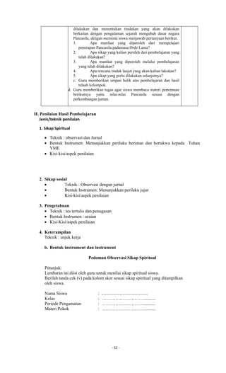 - 52 -
dilakukan dan menentukan tindakan yang akan dilakukan
berkaitan dengan pengalaman sejarah mengubah dasar negara
Pancasila, dengan meminta siswa menjawab pertanyaan berikut.
1. Apa manfaat yang diperoleh dari mempelajari
penerapan Pancasila padamasa Orde Lama?
2. Apa sikap yang kalian peroleh dari pembelajaran yang
telah dilakukan?
3. Apa manfaat yang diperoleh melalui pembelajaran
yang telah dilakukan?
4. Apa rencana tindak lanjut yang akan kalian lakukan?
5. Apa sikap yang perlu dilakukan selanjutnya?
c. Guru memberikan umpan balik atas pembelajaran dan hasil
telaah kelompok.
d. Guru memberikan tugas agar siswa membaca materi pertemuan
berikutnya yaitu nilai-nilai Pancasila sesuai dengan
perkembangan jaman.
H. Penilaian Hasil Pembelajaran
Jenis/teknik penilaian
1. Sikap Spiritual
 Teknik : observasi dan Jurnal
 Bentuk Instrumen: Menunjukkan perilaku beriman dan bertakwa kepada Tuhan
YME
 Kisi-kisi/aspek penilaian
2. Sikap sosial
 Teknik : Observasi dengan jurnal
 Bentuk Instrumen: Menunjukkan perilaku jujur
 Kisi-kisi/aspek penilaian
3. Pengetahuan
 Teknik : tes tertulis dan penugasan
 Bentuk Instrumen : uraian
 Kisi-Kisi/aspek penilaian
4. Keterampilan
Teknik : unjuk kerja
b. Bentuk instrument dan instrument
Pedoman Observasi Sikap Spiritual
Petunjuk:
Lembaran ini diisi oleh guru untuk menilai sikap spiritual siswa.
Berilah tanda cek (v) pada kolom skor sesuai sikap spiritual yang ditampilkan
oleh siswa.
Nama Siswa : ..........................................
Kelas : .………………………...........
Periode Pengamatan : .………………………...........
Materi Pokok : .………………………...........
 