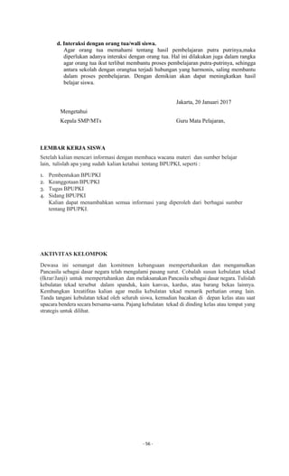 - 56 -
d. Interaksi dengan orang tua/wali siswa.
Agar orang tua memahami tentang hasil pembelajaran putra putrinya,maka
diperlukan adanya interaksi dengan orang tua. Hal ini dilakukan juga dalam rangka
agar orang tua ikut terlibat membantu proses pembelajaran putra-putrinya, sehingga
antara sekolah dengan orangtua terjadi hubungan yang harmonis, saling membantu
dalam proses pembelajaran. Dengan demikian akan dapat meningkatkan hasil
belajar siswa.
Jakarta, 20 Januari 2017
Mengetahui
Kepala SMP/MTs Guru Mata Pelajaran,
LEMBAR KERJA SISWA
Setelah kalian mencari informasi dengan membaca wacana materi dan sumber belajar
lain, tulislah apa yang sudah kalian ketahui tentang BPUPKI, seperti :
1. Pembentukan BPUPKI
2. Keanggotaan BPUPKI
3. Tugas BPUPKI
4. Sidang BPUPKI
Kalian dapat menambahkan semua informasi yang diperoleh dari berbagai sumber
tentang BPUPKI.
AKTIVITAS KELOMPOK
Dewasa ini semangat dan komitmen kebangsaan mempertahankan dan mengamalkan
Pancasila sebagai dasar negara telah mengalami pasang surut. Cobalah susun kebulatan tekad
(Ikrar/Janji) untuk mempertahankan dan melaksanakan Pancasila sebagai dasar negara. Tulislah
kebulatan tekad tersebut dalam spanduk, kain kanvas, kardus, atau barang bekas lainnya.
Kembangkan kreatifitas kalian agar media kebulatan tekad menarik perhatian orang lain.
Tanda tangani kebulatan tekad oleh seluruh siswa, kemudian bacakan di depan kelas atau saat
upacara bendera secara bersama-sama. Pajang kebulatan tekad di dinding kelas atau tempat yang
strategis untuk dilihat.
 