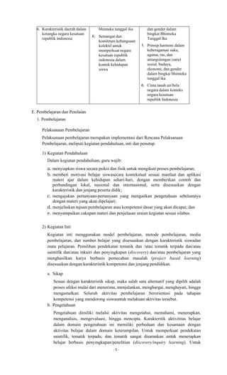 - 5 -
6. Karakteristik daerah dalam
kerangka negara kesatuan
republik indonesia
bhinneka tunggal ika
6. Semangat dan
komitmen kebangsaan
kolektif untuk
memperkuat negara
kesatuan republik
indonesia dalam
kontek kehidupan
siswa
dan gender dalam
bingkat Bhinneka
Tunggal Ika
5. Prinsip harmoni dalam
keberagaman suku,
agama, ras, dan
antargolongan (sara)
sosial, budaya,
ekonomi, dan gender
dalam bingkai bhinneka
tunggal ika
6. Cinta tanah air/bela
negara dalam konteks
negara kesatuan
republik Indonesia
E. Pembelajaran dan Penilaian
1. Pembelajaran
Pelaksanaan Pembelajaran
Pelaksanaan pembelajaran merupakan implementasi dari Rencana Pelaksanaan
Pembelajaran, meliputi kegiatan pendahuluan, inti dan penutup.
1) Kegiatan Pendahuluan
Dalam kegiatan pendahuluan, guru wajib:
a. menyiapkan siswa secara psikis dan fisik untuk mengikuti proses pembelajaran;
b. memberi motivasi belajar siswasecara kontekstual sesuai manfaat dan aplikasi
materi ajar dalam kehidupan sehari-hari, dengan memberikan contoh dan
perbandingan lokal, nasional dan internasional, serta disesuaikan dengan
karakteristik dan jenjang peserta didik;
c. mengajukan pertanyaan-pertanyaan yang mengaitkan pengetahuan sebelumnya
dengan materi yang akan dipelajari;
d. menjelaskan tujuan pembelajaran atau kompetensi dasar yang akan dicapai; dan
e. menyampaikan cakupan materi dan penjelasan uraian kegiatan sesuai silabus.
2) Kegiatan Inti
Kegiatan inti menggunakan model pembelajaran, metode pembelajaran, media
pembelajaran, dan sumber belajar yang disesuaikan dengan karakteristik siswadan
mata pelajaran. Pemilihan pendekatan tematik dan /atau tematik terpadu dan/atau
saintifik dan/atau inkuiri dan penyingkapan (discovery) dan/atau pembelajaran yang
menghasilkan karya berbasis pemecahan masalah (project based learning)
disesuaikan dengan karakteristik kompetensi dan jenjang pendidikan.
a. Sikap
Sesuai dengan karakteristik sikap, maka salah satu alternatif yang dipilih adalah
proses afeksi mulai dari menerima, menjalankan, menghargai, menghayati, hingga
mengamalkan. Seluruh aktivitas pembelajaran berorientasi pada tahapan
kompetensi yang mendorong siswauntuk melakuan aktivitas tersebut.
b. Pengetahuan
Pengetahuan dimiliki melalui aktivitas mengetahui, memahami, menerapkan,
menganalisis, mengevaluasi, hingga mencipta. Karakteritik aktivititas belajar
dalam domain pengetahuan ini memiliki perbedaan dan kesamaan dengan
aktivitas belajar dalam domain keterampilan. Untuk memperkuat pendekatan
saintifik, tematik terpadu, dan tematik sangat disarankan untuk menerapkan
belajar berbasis penyingkapan/penelitian (discovery/inquiry learning). Untuk
 