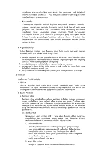 - 6 -
mendorong siswamenghasilkan karya kreatif dan kontekstual, baik individual
maupun kelompok, disarankan yang menghasilkan karya berbasis pemecahan
masalah (project based learning).
c. Keterampilan
Keterampilan diperoleh melalui kegiatan mengamati, menanya, mencoba,
menalar, menyaji, dan mencipta. Seluruh isi materi (topik dan sub topik) mata
pelajaran yang diturunkan dari keterampilan harus mendorong siswauntuk
melakukan proses pengamatan hingga penciptaan. Untuk mewujudkan
keterampilan tersebut perlu melakukan pembelajaran yang menerapkan modus
belajar berbasis penyingkapan/penelitian (discovery/inquiry learning) dan
pembelajaran yang menghasilkan karya berbasis pemecahan masalah (project
based learning).
3) Kegiatan Penutup
Dalam kegiatan penutup, guru bersama siswa baik secara individual maupun
kelompok melakukan refleksi untuk mengevaluasi:
a. seluruh rangkaian aktivitas pembelajaran dan hasil-hasil yang diperoleh untuk
selanjutnya secara bersama menemukan manfaat langsung maupun tidak langsung
dari hasil pembelajaran yang telah berlangsung;
b. memberikan umpan balik terhadap proses dan hasil pembelajaran;
c. melakukan kegiatan tindak lanjut dalam bentuk pemberian tugas, baik tugas
individual maupun kelompok; dan
d. menginformasikan rencana kegiatan pembelajaran untuk pertemuan berikutnya.
2. Penilaian
Lingkup dan Teknik Penilaian
1) Lingkup
Lingkup penilaian hasil belajar oleh pendidik mencakup aspek sikap, aspek
pengetahuan, dan aspek keterampilan, sedangkan lingkup penilaian hasil belajar oleh
satuan pendidikan mencakup aspek pengetahuan dan aspek keterampilan.
2) Teknik Penilaian
a. Penilaian Sikap
Penilaian sikap dimaksudkan sebagai penilaian terhadap perilaku siswadalam
proses pembelajaran yang meliputi sikap spiritual dan sosial. Penilaian sikap
memiliki karakteristik yang berbeda dari penilaian pengetahuan dan keterampilan
sehingga teknik penilaian yang digunakan juga berbeda. Dalam hal ini, penilaian
sikap lebih ditujukan untuk membina perilaku dalam rangka pembentukan karakter
peserta didik.
(1)Sikap Spiritual
Kompetensi sikap spiritual (KI-1) yang akan diamati adalah menerima,
menjalankan, dan menghargai ajaran agama yang dianutnya. Contoh
penjabaran indikator sikap spiritual misalnya sebagai berikut:
a) ketaatan beribadah;
perilaku patuh dalam melaksanakan ajaran agama yang dianutnya
mau mengajak teman seagamanya untuk melakukan ibadah bersama
mengikuti kegiatan keagamaan yang diselenggarakan sekolah
melaksanakan ibadah sesuai ajaran agama, misalnya: shalat dan puasa
merayakan hari besar agama
melaksanakan ibadah tepat waktu
b) berperilaku syukur;
mengakui kebesaran Tuhan dalam menciptakan alam semesta
 