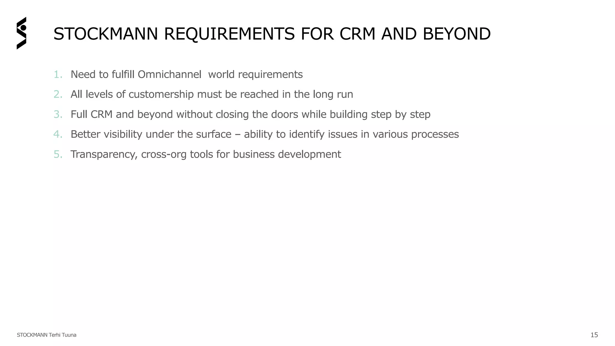 STOCKMANN REQUIREMENTS FOR CRM AND BEYOND
1. Need to fulfill Omnichannel world requirements
2. All levels of customership must be reached in the long run
3. Full CRM and beyond without closing the doors while building step by step
4. Better visibility under the surface – ability to identify issues in various processes
5. Transparency, cross-org tools for business development
STOCKMANN Terhi Tuuna 15
 