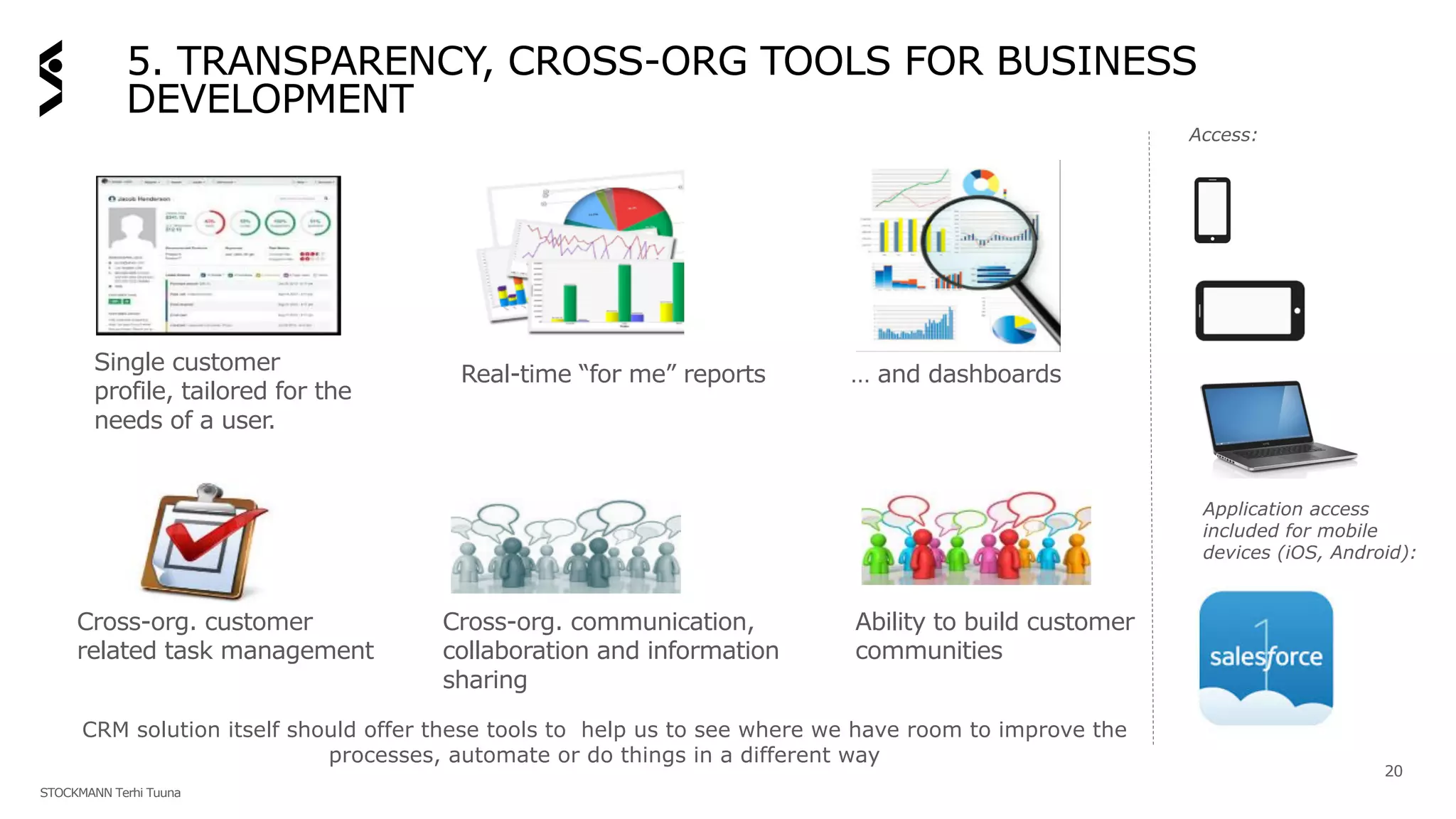 5. TRANSPARENCY, CROSS-ORG TOOLS FOR BUSINESS
DEVELOPMENT
20
Single customer
profile, tailored for the
needs of a user.
Real-time “for me” reports … and dashboards
Cross-org. communication,
collaboration and information
sharing
Cross-org. customer
related task management
Ability to build customer
communities
CRM solution itself should offer these tools to help us to see where we have room to improve the
processes, automate or do things in a different way
Access:
Application access
included for mobile
devices (iOS, Android):
STOCKMANN Terhi Tuuna
 