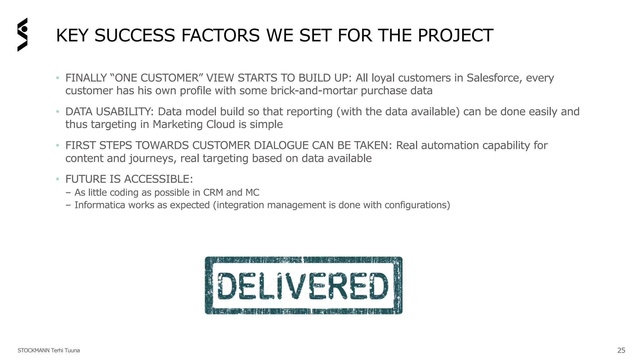 KEY SUCCESS FACTORS WE SET FOR THE PROJECT
• FINALLY “ONE CUSTOMER” VIEW STARTS TO BUILD UP: All loyal customers in Salesforce, every
customer has his own profile with some brick-and-mortar purchase data
• DATA USABILITY: Data model build so that reporting (with the data available) can be done easily and
thus targeting in Marketing Cloud is simple
• FIRST STEPS TOWARDS CUSTOMER DIALOGUE CAN BE TAKEN: Real automation capability for
content and journeys, real targeting based on data available
• FUTURE IS ACCESSIBLE:
– As little coding as possible in CRM and MC
– Informatica works as expected (integration management is done with configurations)
STOCKMANN Terhi Tuuna 25
 