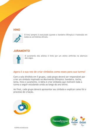 HINO
O hino sempre é executado quando a bandeira Olímpica é hasteada em
todas as cerimônias oficiais.
JURAMENTO
O juramento dos atletas é feito por um atleta anfitrião na abertura
dos Jogos.
Agora é a sua vez de criar símbolos como esses para sua turma!
Com a sala dividida em 5 grupos, cada grupo deverá ser responsável por
criar um símbolo inspirado no Movimento Olímpico: bandeira, tocha,
lema, hino e juramento. A ideia é criar símbolos que motivem toda a
turma a seguir estudando unida ao longo do ano letivo.
Ao final, cada grupo deverá apresentar seu símbolo e explicar como foi o
processo de criação.
 