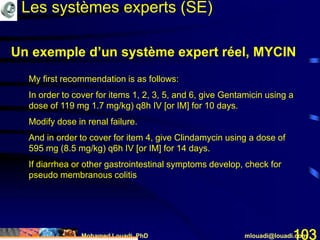 Mohamed Louadi, PhD mlouadi@louadi.com103
My first recommendation is as follows:
In order to cover for items 1, 2, 3, 5, and 6, give Gentamicin using a
dose of 119 mg 1.7 mg/kg) q8h IV [or IM] for 10 days.
Modify dose in renal failure.
And in order to cover for item 4, give Clindamycin using a dose of
595 mg (8.5 mg/kg) q6h IV [or IM] for 14 days.
If diarrhea or other gastrointestinal symptoms develop, check for
pseudo membranous colitis
Les systèmes experts (SE)
Un exemple d’un système expert réel, MYCIN
 