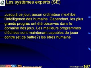 Mohamed Louadi, PhD mlouadi@louadi.com107
Les systèmes experts (SE)
Jusqu’à ce jour, aucun ordinateur n’exhibe
l’intelligence des humains. Cependant, les plus
grands progrès ont été observés dans le
domaine des jeux. Les meilleurs programmes
d’échecs sont maintenant capables de jouer
contre (et de battre?) les êtres humains.
 