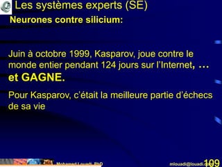 Mohamed Louadi, PhD mlouadi@louadi.com109
Juin à octobre 1999, Kasparov, joue contre le
monde entier pendant 124 jours sur l’Internet
Les systèmes experts (SE)
, …
et GAGNE.
Pour Kasparov, c’était la meilleure partie d’échecs
de sa vie
Neurones contre silicium:
 