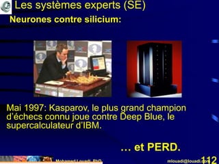 Mohamed Louadi, PhD mlouadi@louadi.com112
Mai 1997: Kasparov, le plus grand champion
d’échecs connu joue contre Deep Blue, le
supercalculateur d’IBM.
Les systèmes experts (SE)
… et PERD.
Neurones contre silicium:
 