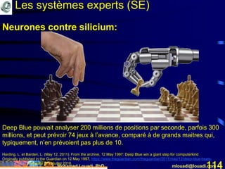 Mohamed Louadi, PhD mlouadi@louadi.com114
Deep Blue pouvait analyser 200 millions de positions par seconde, parfois 300
millions, et peut prévoir 74 jeux à l’avance, comparé à de grands maitres qui,
typiquement, n’en prévoient pas plus de 10.
Harding, L. et Barden, L. (May 12, 2011). From the archive, 12 May 1997: Deep Blue win a giant step for computerkind
Originally published in the Guardian on 12 May 1997, https://www.theguardian.com/theguardian/2011/may/12/deep-blue-beats-
kasparov-1997, consulté le 10 juillet 2018.
Neurones contre silicium:
Les systèmes experts (SE)
 