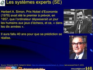 Mohamed Louadi, PhD mlouadi@louadi.com116
Herbert A. Simon, Prix Nobel d’Economie
(1978) avait été le premier à prévoir, en
1957, que l’ordinateur dépasserait un jour
les humains aux jeux d’échecs, et ce, « dans
les dix années ».
Source: Wikipedia (2016). Herbert A. Simon, https://en.wikipedia.org/wiki/Herbert_A._Simon, last accessed Feb 21, 2016.
Les systèmes experts (SE)
Herbert A. Simon, Prix Nobel d’Economie
(1978) avait été le premier à prévoir, en
1957, que l’ordinateur dépasserait un jour
les humains aux jeux d’échecs, et ce, « dans
les dix années ».
Il aura fallu 40 ans pour que sa prédiction se
réalise.
 