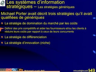 Mohamed Louadi, PhD mlouadi@louadi.com149
La stratégie de domination du marché par les coûts
Définir des prix compétitifs et aider les fournisseurs et/ou les clients à
réduire leurs coûts par rapport à ceux de leurs concurrents
La stratégie de différenciation
La stratégie d’innovation (niche)
Michael Porter avait décrit trois stratégies qu’il avait
qualifiées de génériques
Les systèmes d’information
stratégiques – Les stratégies génériques
 