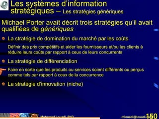 Mohamed Louadi, PhD mlouadi@louadi.com150
La stratégie de domination du marché par les coûts
Définir des prix compétitifs et aider les fournisseurs et/ou les clients à
réduire leurs coûts par rapport à ceux de leurs concurrents
La stratégie de différenciation
Faire en sorte que les produits ou services soient différents ou perçus
comme tels par rapport à ceux de la concurrence
La stratégie d’innovation (niche)
Michael Porter avait décrit trois stratégies qu’il avait
qualifiées de génériques
Les systèmes d’information
stratégiques – Les stratégies génériques
 