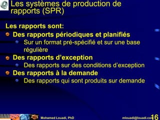 Mohamed Louadi, PhD mlouadi@louadi.com16
• Des rapports périodiques et planifiés
• Sur un format pré-spécifié et sur une base
régulière
• Des rapports d’exception
• Des rapports sur des conditions d’exception
• Des rapports à la demande
• Des rapports qui sont produits sur demande
• Des rapports périodiques et planifiés
• Des rapports d’exception
• Des rapports à la demande
• Des rapports périodiques et planifiés
• Sur un format pré-spécifié et sur une base
régulière
• Des rapports d’exception
• Des rapports périodiques et planifiés
• Sur un format pré-spécifié et sur une base
régulière
• Des rapports d’exception
• Des rapports sur des conditions d’exception
• Des rapports à la demande
Les rapports sont:
Les systèmes de production de
rapports (SPR)
 