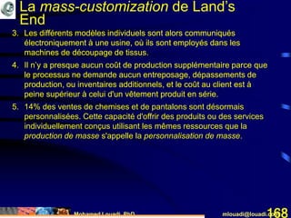 Mohamed Louadi, PhD mlouadi@louadi.com168
3. Les différents modèles individuels sont alors communiqués
électroniquement à une usine, où ils sont employés dans les
machines de découpage de tissus.
4. Il n’y a presque aucun coût de production supplémentaire parce que
le processus ne demande aucun entreposage, dépassements de
production, ou inventaires additionnels, et le coût au client est à
peine supérieur à celui d'un vêtement produit en série.
3. Les différents modèles individuels sont alors communiqués
électroniquement à une usine, où ils sont employés dans les
machines de découpage de tissus.
4. Il n’y a presque aucun coût de production supplémentaire parce que
le processus ne demande aucun entreposage, dépassements de
production, ou inventaires additionnels, et le coût au client est à
peine supérieur à celui d'un vêtement produit en série.
5. 14% des ventes de chemises et de pantalons sont désormais
personnalisées. Cette capacité d'offrir des produits ou des services
individuellement conçus utilisant les mêmes ressources que la
production de masse s'appelle la personnalisation de masse.
3. Les différents modèles individuels sont alors communiqués
électroniquement à une usine, où ils sont employés dans les
machines de découpage de tissus.
La mass-customization de Land’s
End
 