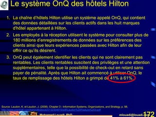 Mohamed Louadi, PhD mlouadi@louadi.com172
1. La chaîne d’hôtels Hilton utilise un système appelé OnQ, qui contient
des données détaillées sur les clients actifs dans les huit marques
d'hôtel appartenant à Hilton.
2. Les employés à la réception utilisent le système pour consulter plus de
180 millions d’enregistrements de données sur les préférences des
clients ainsi que leurs expériences passées avec Hilton afin de leur
offrir ce qu’ils désirent.
3. OnQ peut également identifier les clients qui ne sont clairement pas
rentables. Les clients rentables suscitent des privilèges et une attention
supplémentaires, telle que la possibilité de check-out en retard sans
payer de pénalité. Après que Hilton ait commencé à utiliser OnQ, le
taux de remplissage des hôtels Hilton a grimpé de 41% à 61%.
1. La chaîne d’hôtels Hilton utilise un système appelé OnQ, qui contient
des données détaillées sur les clients actifs dans les huit marques
d'hôtel appartenant à Hilton.
2. Les employés à la réception utilisent le système pour consulter plus de
180 millions d’enregistrements de données sur les préférences des
clients ainsi que leurs expériences passées avec Hilton afin de leur
offrir ce qu’ils désirent.
Le système OnQ des hôtels Hilton
Source: Laudon, K. et Laudon, J. (2008). Chapter 3 - Information Systems, Organizations, and Strategy, p. 98,
http://www.prenhall.com/behindthebook/0132304619/pdf/Laudon%20Feature%203.pdf
 