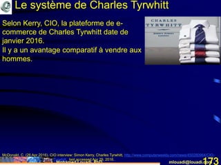Mohamed Louadi, PhD mlouadi@louadi.com173
McDonald, C. (26 Apr 2016). CIO interview: Simon Kerry, Charles Tyrwhitt, http://www.computerweekly.com/news/450280964/CIO-
interview-Simon-Kerry-Charles-Tyrwhitt, last accessed Apr 29, 2016.
Le système de Charles Tyrwhitt
Selon Kerry, CIO, la plateforme de e-
commerce de Charles Tyrwhitt date de
janvier 2016.
Il y a un avantage comparatif à vendre aux
hommes.
 
